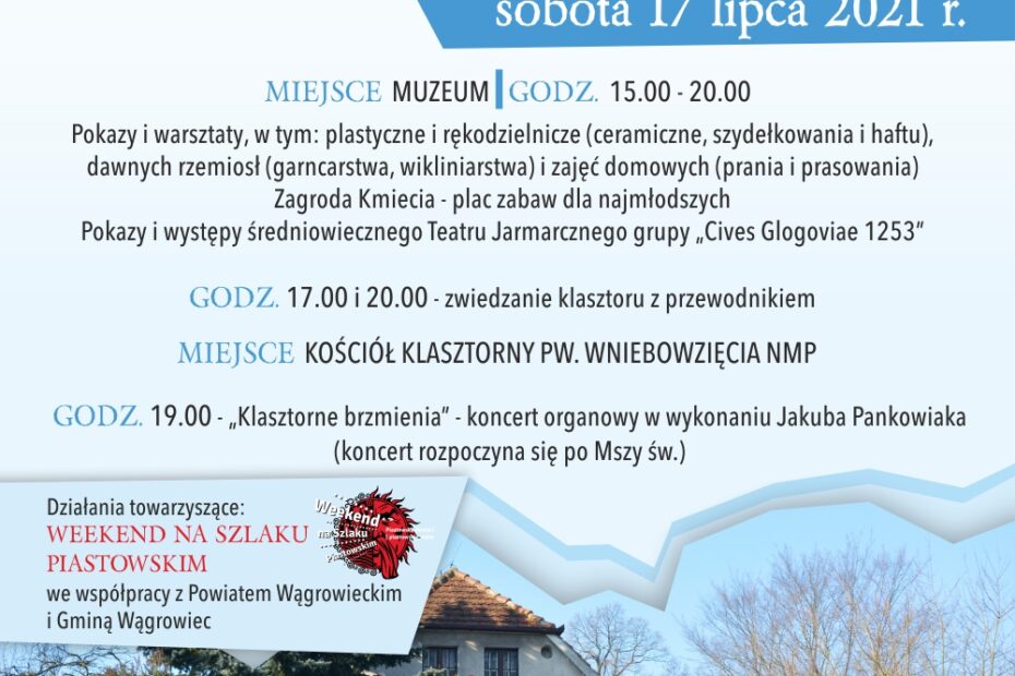 BURMISTRZ MIASTA WĄGROVVCA MUZEUM REGIOALNE vV vVĄGROWCU OJCOWIE PAULINI z PARAFII PW. WNIEBOWZIĘCIA NMP w WĄGROWCU zapraszają na XXIII WĄGROWIECKI FESTYN CYSTERSKI sobota 17 lipca 2021 r. MIEJSCE: MUZEUM [godz. 15.00 – 20.00] Pokazy i warsztaty, w tym: plastyczne i rękodzielnicze (ceramiczne, szydełkowania i haftu), dawnych rzemiosł (garncarstwa, wikliniarstwa) i zajęć domowych (prania i prasowania). Zagroda Kmiecia - plac zabaw dla najmłodszych. Pokazy i występy średniowiecznego Teatru Jarmarcznego grupy „Cives Glogoviae 1253". GODZ. 17.00 i 20.00 - zwiedzanie klasztoru z przewodnikiem MIEJSCE: KOŚCIÓŁ KLASZTORNY PW. WNIEBOWZIĘCIA NMP GODZ. 19.00 - ,,Klasztorne brzmienia" - koncert organowy w wykonaniu Jakuba Pankowiaka (koncert rozpoczyna się po Mszy św.) Działania towarzyszące: Weekend na Szlaku Piastowskim, we współpracy z Powiatem Wągrowieckim i Gminą Wągrowiec.