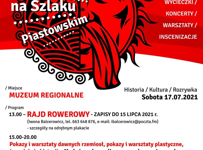WEEKEND NA SZLAKU PIASTOWSKIM Piastowska ziemia I piastowskie niebo SOBOTA 17 LIPCA 2021. / Miejsce: MUZEUM REGIONALNE W WĄGROWCU / Program 13.00 - RAJD ROWEROWY - ZAPISY DO 15 LIPCA 2021 r. (Iwona Balcerowicz, tel. 663 648 876, e-mail: ibalcerowicz@poczta.fm) - szczegóły na odrębnym plakacie 15.00-20.00 Pokazy i warsztaty dawnych rzemiosł, pokazy i warsztaty plastyczne, żywe lekcje historii „Moda i uroda, czyli o sprawach przyziemnych w czasach ostatnich Piastów" - Fundacja Hereditas Culturalis / Działania towarzyszące ... XXIII Wągrowiecki Festyn Cysterski - szczegóły na odrębnym plakacie
