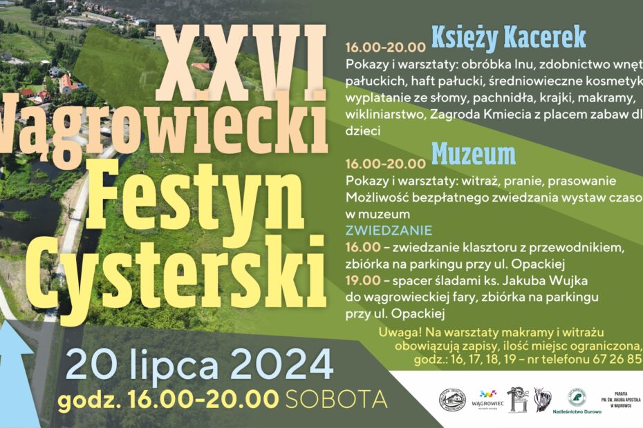 Zapraszamy na XXVI Wągrowiecki Festyn Cysterski, który odbędzie się w sobotę 20 lipca, od godz. 16.00, nad Księżym Kacerkiem (Miejski EKO-park) i w Muzeum Regionalnym, ul. Opacka 15. W programie: Nad Księżym Kacerkiem - pokazy i warsztaty: obróbka lnu, zdobnictwo wnętrz pałuckich, haft pałucki, średniowieczne kosmetyki, wyplatanie ze słomy, pachnidła, krajki, makramy, wikliniarstwo, Zagroda Kmiecia z placem zabaw dla dzieci. W Muzeum - pokazy i warsztaty: witraż, pranie, prasowanie. Możliwość bezpłatnego zwiedzania wystaw czasowych w muzeum. *Uwaga! Na warsztaty makramy i witrażu obowiązują zapisy, ilość miejsc ograniczona, godz.: 16,17,18,19 - nr telefonu 67 26 85 911 * ZWIEDZANIE 16.00 - zwiedzanie klasztoru z przewodnikiem, zbiórka na parkingu przy ul. Opackiej 19.00 - spacer śladami ks. Jakuba Wujka do wągrowieckiej fary, zbiórka na parkingu przy ul. Opackiej