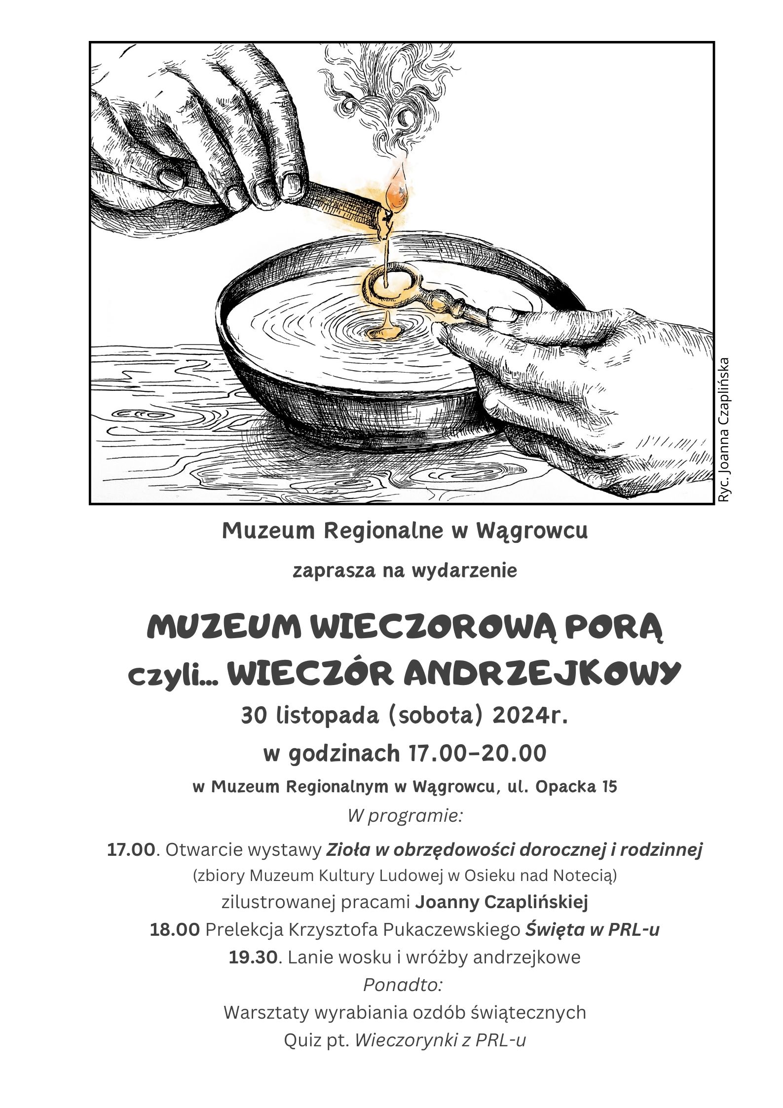 Muzeum Regionalne w Wągrowcu zaprasza na wydarzenie MUZEUM WIECZOROWĄ PORĄ czyli... WIECZÓR ANDRZEJKOWY 30 listopada (sobota) 2024r. w godzinach 17.00-20.00 w Muzeum Regionalnym w Wągrowcu, ul. Opacka 15 W programie: 17.00. Otwarcie wystawy Zioła w obrzędowości dorocznej i rodzinnej (zbiory Muzeum Kultury Ludowej w Osieku nad Notecią) zilustrowanej pracami Joanny Czaplińskiej 18.00 Prelekcja Krzysztofa Pukaczewskiego Święta w PRL-u 19.30. Lanie wosku i wróżby andrzejkowe Ponadto: Warsztaty wyrabiania ozdób świątecznych Quiz pt. Wieczorynki z PRL-u
